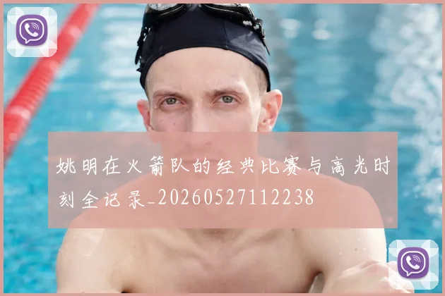 姚明在火箭队的经典比赛与高光时刻全记录_20260527112238