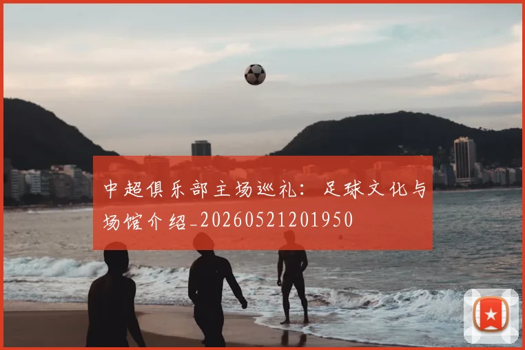中超俱乐部主场巡礼：足球文化与场馆介绍_20260521201950