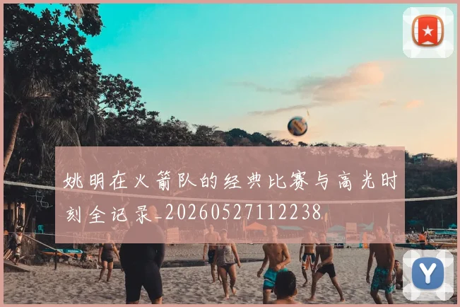 姚明在火箭队的经典比赛与高光时刻全记录_20260527112238