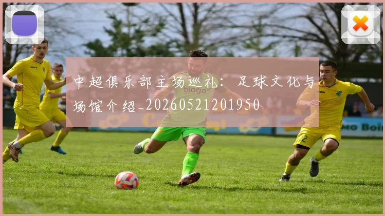 中超俱乐部主场巡礼：足球文化与场馆介绍_20260521201950