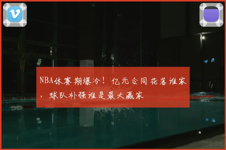 NBA休赛期爆冷！亿元合同花落谁家，球队补强谁是最大赢家