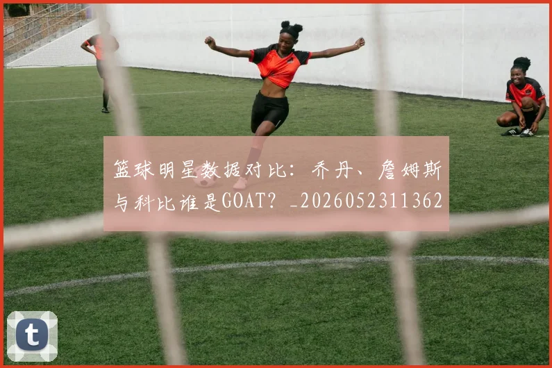篮球明星数据对比：乔丹、詹姆斯与科比谁是GOAT？_20260523113620_20260610000819