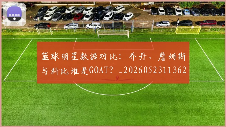 篮球明星数据对比：乔丹、詹姆斯与科比谁是GOAT？_20260523113620_20260610000819