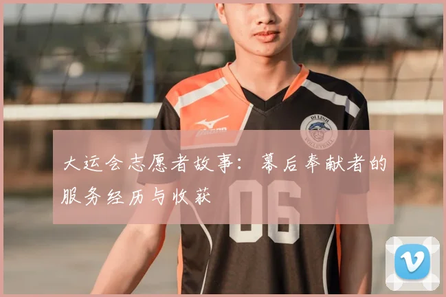 大运会志愿者故事：幕后奉献者的服务经历与收获