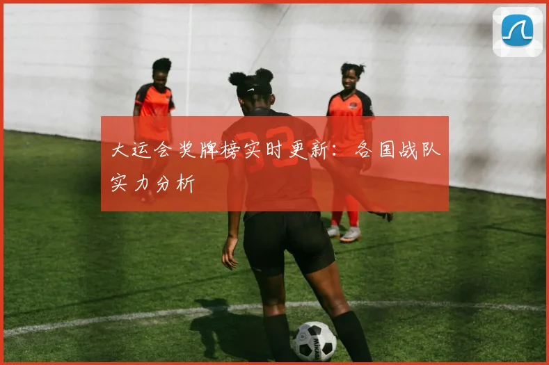 大运会奖牌榜实时更新：各国战队实力分析