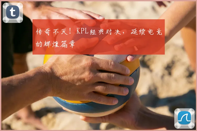 传奇不灭！KPL经典对决，延续电竞的辉煌篇章