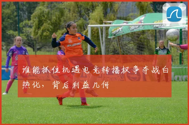 谁能抓住机遇电竞转播权争夺战白热化，背后利益几何