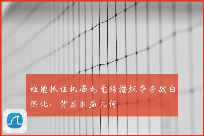 谁能抓住机遇电竞转播权争夺战白热化，背后利益几何